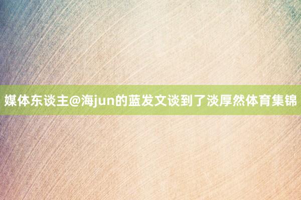 媒体东谈主@海jun的蓝发文谈到了淡厚然体育集锦