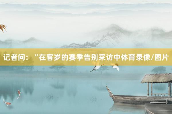 记者问：“在客岁的赛季告别采访中体育录像/图片