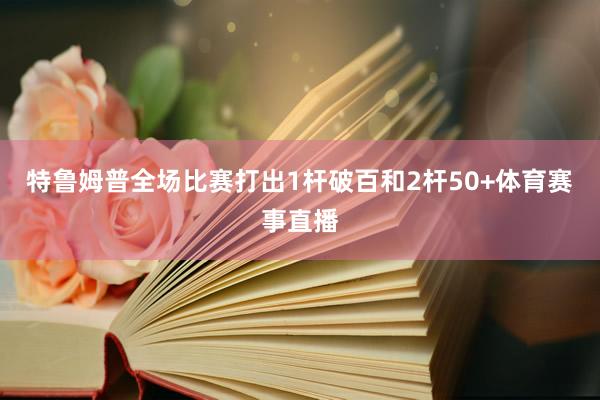 特鲁姆普全场比赛打出1杆破百和2杆50+体育赛事直播