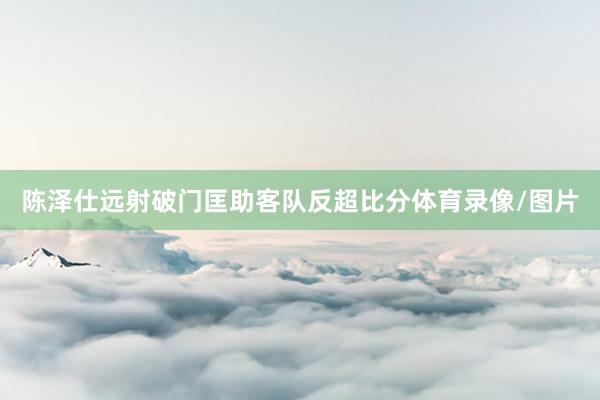 陈泽仕远射破门匡助客队反超比分体育录像/图片