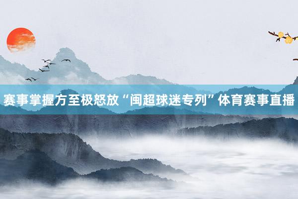 赛事掌握方至极怒放“闽超球迷专列”体育赛事直播