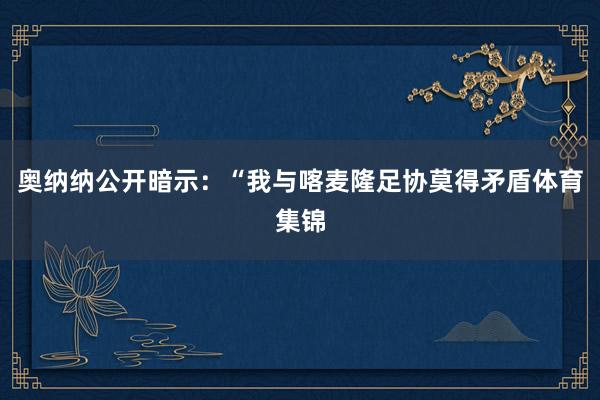 奥纳纳公开暗示：“我与喀麦隆足协莫得矛盾体育集锦
