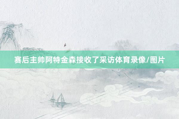 赛后主帅阿特金森接收了采访体育录像/图片