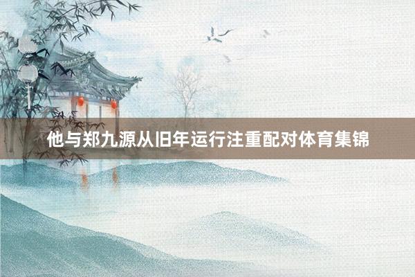 他与郑九源从旧年运行注重配对体育集锦