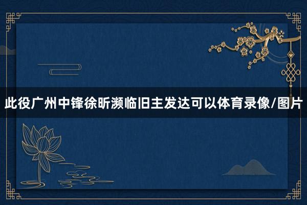 此役广州中锋徐昕濒临旧主发达可以体育录像/图片