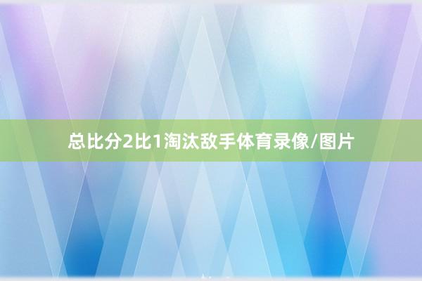 总比分2比1淘汰敌手体育录像/图片