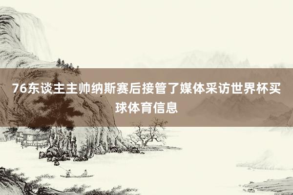 76东谈主主帅纳斯赛后接管了媒体采访世界杯买球体育信息