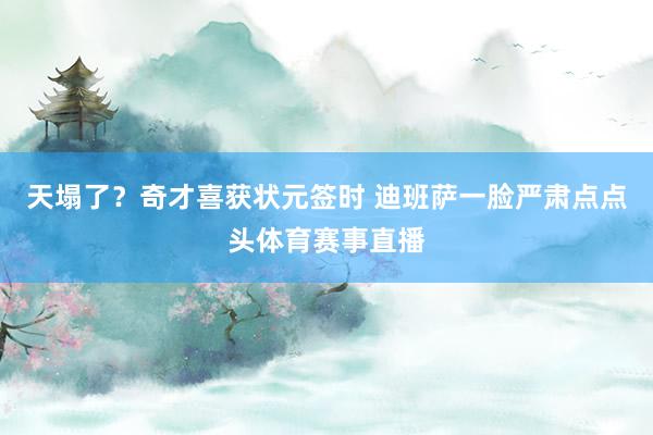 天塌了？奇才喜获状元签时 迪班萨一脸严肃点点头体育赛事直播