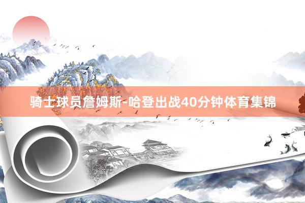 骑士球员詹姆斯-哈登出战40分钟体育集锦