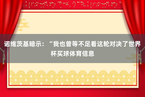 诺维茨基暗示：“我也曾等不足看这轮对决了世界杯买球体育信息