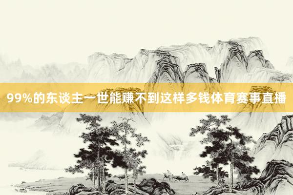 99%的东谈主一世能赚不到这样多钱体育赛事直播