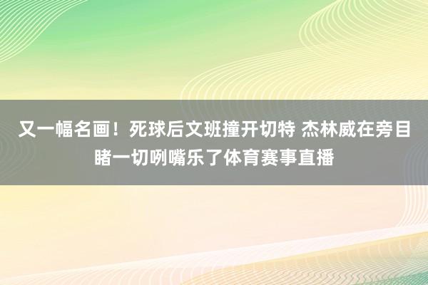 又一幅名画！死球后文班撞开切特 杰林威在旁目睹一切咧嘴乐了体育赛事直播