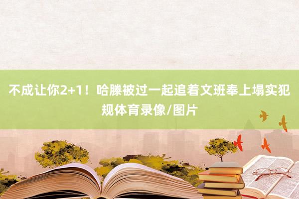 不成让你2+1！哈滕被过一起追着文班奉上塌实犯规体育录像/图片