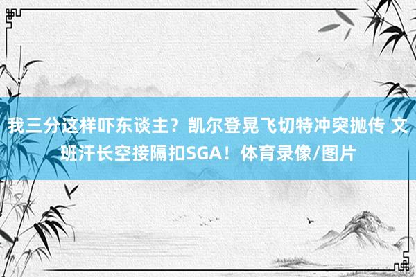 我三分这样吓东谈主？凯尔登晃飞切特冲突抛传 文班汗长空接隔扣SGA！体育录像/图片