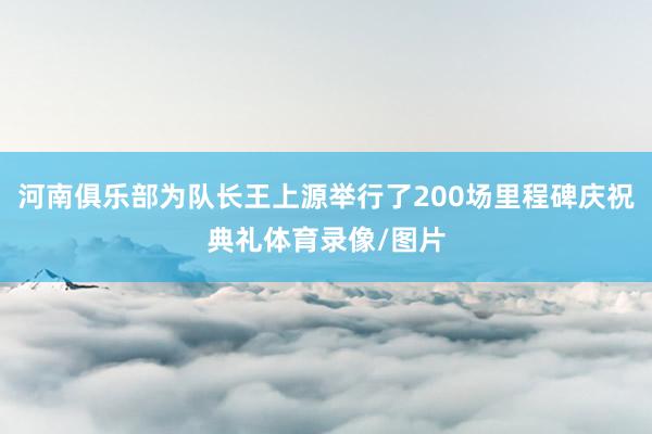 河南俱乐部为队长王上源举行了200场里程碑庆祝典礼体育录像/图片