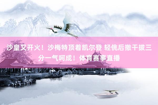 沙皇又开火！沙梅特顶着凯尔登 轻佻后撤干拔三分一气呵成！体育赛事直播