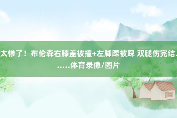 太惨了！布伦森右膝盖被撞+左脚踝被踩 双腿伤完结......体育录像/图片