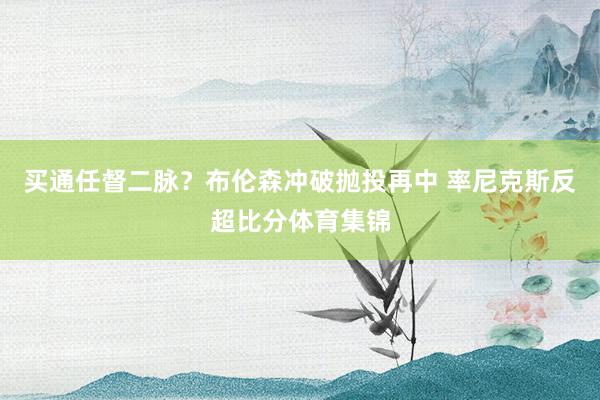 买通任督二脉？布伦森冲破抛投再中 率尼克斯反超比分体育集锦
