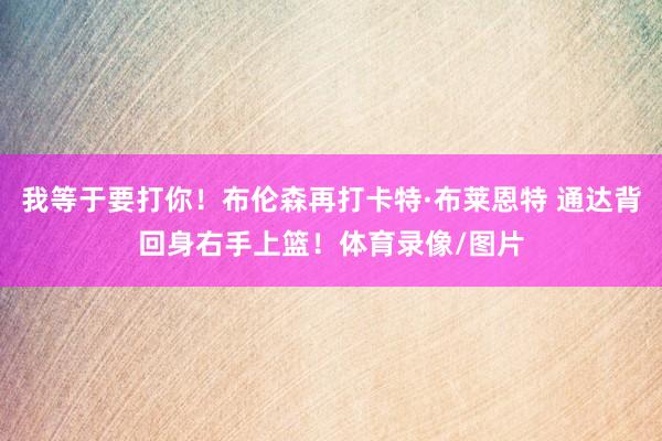 我等于要打你！布伦森再打卡特·布莱恩特 通达背回身右手上篮！体育录像/图片