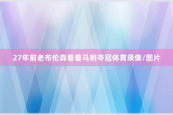 27年前老布伦森看着马刺夺冠体育录像/图片