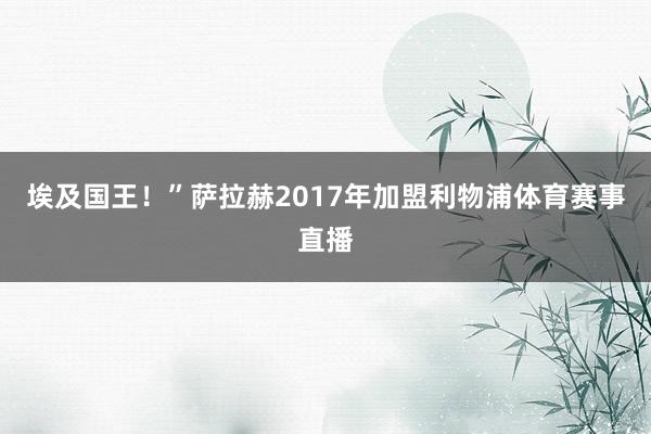 埃及国王！”萨拉赫2017年加盟利物浦体育赛事直播