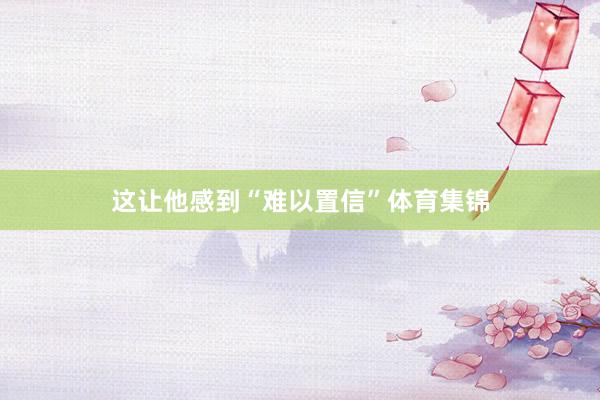 这让他感到“难以置信”体育集锦