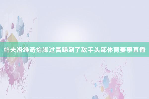 帕夫洛维奇抬脚过高踢到了敌手头部体育赛事直播